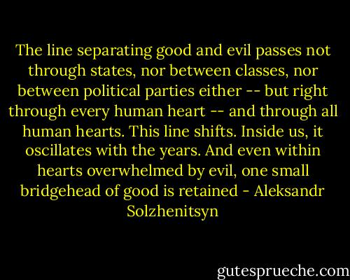 The line separating good and evil passes not through states, nor between classes, nor between political parties either -- but right through every human heart -- and through all human hearts. This line shifts. Inside us, it oscillates with the years. And even within hearts overwhelmed by evil, one small bridgehead of good is retained - Aleksandr Solzhenitsyn
