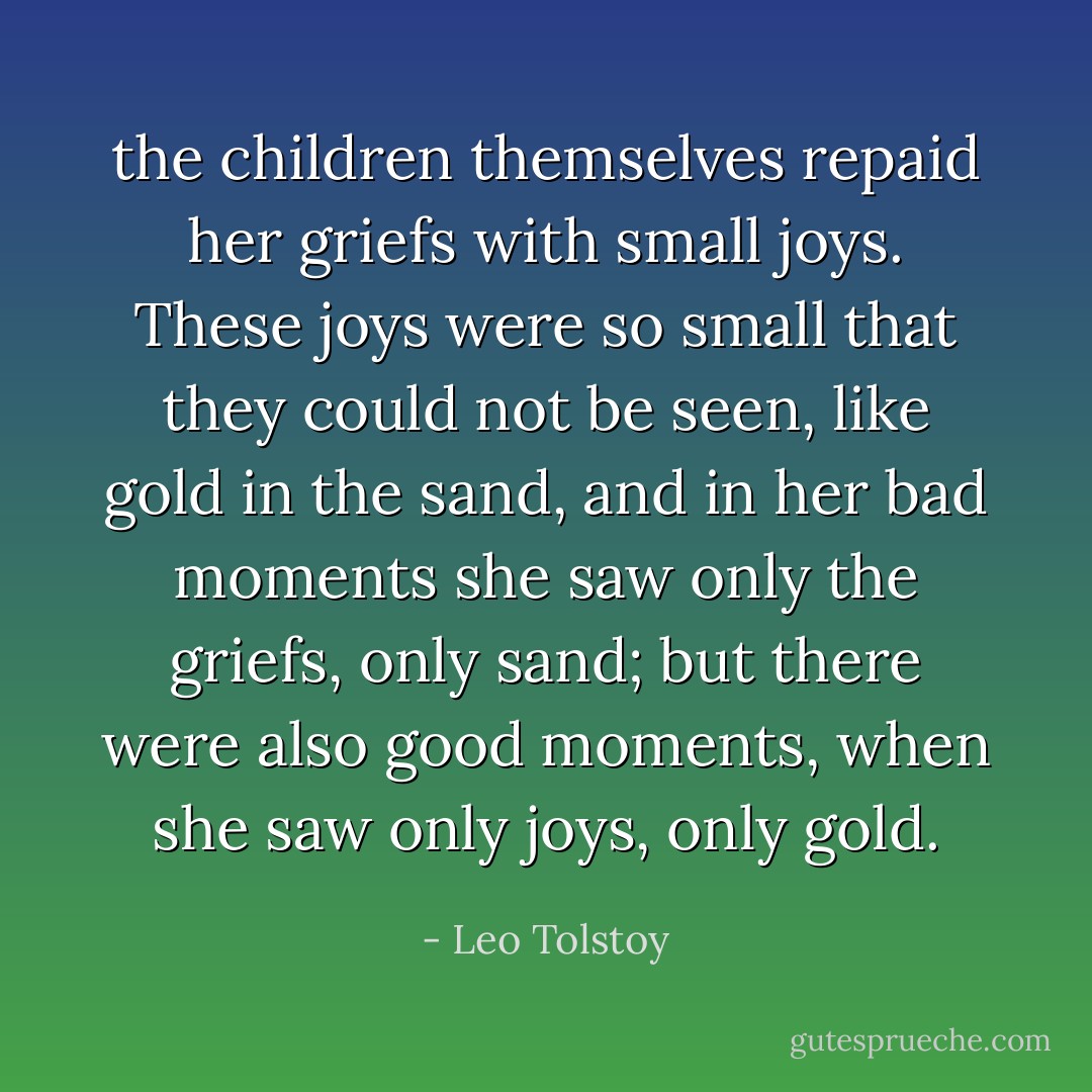 the children themselves repaid her griefs with small joys. These joys were so small that they could not be seen, like gold in the sand, and in her bad moments she saw only the griefs, only sand; but there were also good moments, when she saw only joys, only gold. - Leo Tolstoy