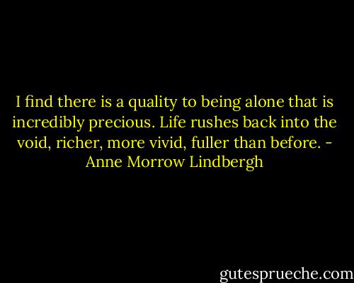 I find there is a quality to being alone that is incredibly precious. Life rushes back into the void, richer, more vivid, fuller than before. - Anne Morrow Lindbergh