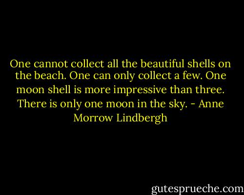 One cannot collect all the beautiful shells on the beach. One can only collect a few. One moon shell is more impressive than three. There is only one moon in the sky. - Anne Morrow Lindbergh