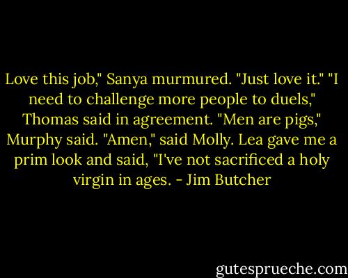 Love this job," Sanya murmured. "Just love it."<br />"I need to challenge more people to duels," Thomas said in agreement.<br />"Men are pigs," Murphy said.<br />"Amen," said Molly.<br />Lea gave me a prim look and said, "I've not sacrificed a holy virgin in ages. - Jim Butcher