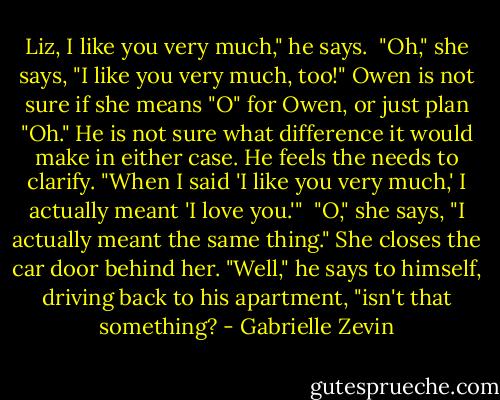 Liz, I like you very much," he says. <br />"Oh," she says, "I like you very much, too!"<br />Owen is not sure if she means "O" for Owen, or just plan "Oh." He is not sure what difference it would make in either case. He feels the needs to clarify. "When I said 'I like you very much,' I actually meant 'I love you.'" <br />"O," she says, "I actually meant the same thing." She closes the car door behind her.<br />"Well," he says to himself, driving back to his apartment, "isn't that something? - Gabrielle Zevin