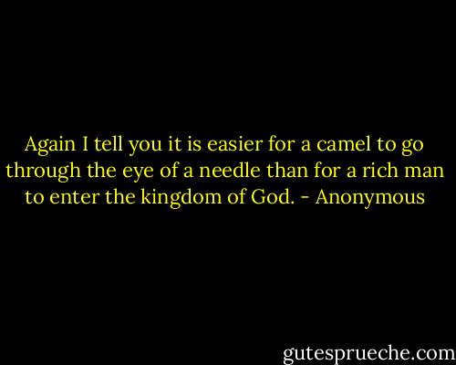 Again I tell you it is easier for a camel to go through the eye of a needle than for a rich man to enter the kingdom of God. - Anonymous