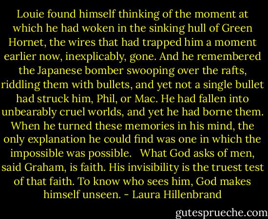Louie found himself thinking of the moment at which he had woken in the sinking hull of Green Hornet, the wires that had trapped him a moment earlier now, inexplicably, gone. And he remembered the Japanese bomber swooping over the rafts, riddling them with bullets, and yet not a single bullet had struck him, Phil, or Mac. He had fallen into unbearably cruel worlds, and yet he had borne them. When he turned these memories in his mind, the only explanation he could find was one in which the impossible was possible. <br /> What God asks of men, said Graham, is faith. His invisibility is the truest test of that faith. To know who sees him, God makes himself unseen. - Laura Hillenbrand