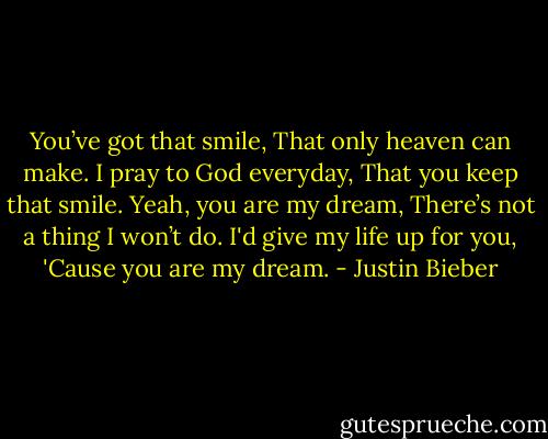 You’ve got that smile,<br />That only heaven can make.<br />I pray to God everyday,<br />That you keep that smile.<br />Yeah, you are my dream,<br />There’s not a thing I won’t do.<br />I'd give my life up for you,<br />'Cause you are my dream. - Justin Bieber
