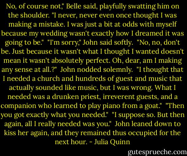 No, of course not," Belle said, playfully swatting him on the shoulder. "I never, never even once thought I was making a mistake. I was just a bit at odds with myself because my wedding wasn't exactly how I dreamed it was going to be."<br /><br />"I'm sorry," John said softly.<br /><br />"No, no, don't be. Just because it wasn't what I thought I wanted doesn't mean it wasn't absolutely perfect. Oh, dear, am I making any sense at all.?"<br /><br />John nodded solemnly.<br /><br />"I thought that I needed a church and hundreds of guest and music that actually sounded like music, but I was wrong. What I needed was a drunken priest, irreverent guests, and a companion who learned to play piano from a goat."<br /><br />"Then you got exactly what you needed."<br /><br />"I suppose so. But then again, all I really needed was you."<br /><br />John leaned down to kiss her again, and they remained thus occupied for the next hour. - Julia Quinn
