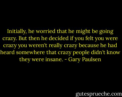 Initially, he worried that he might be going crazy. But then he decided if you felt you were crazy you weren't really crazy because he had heard somewhere that crazy people didn't know they were insane. - Gary Paulsen