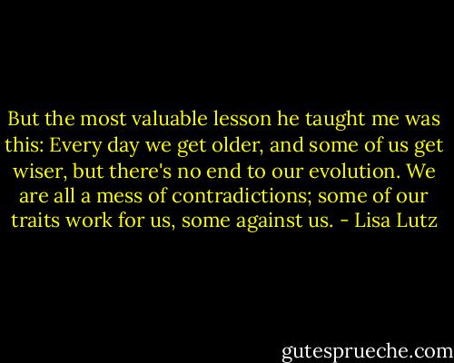 But the most valuable lesson he taught me was this: Every day we get older, and some of us get wiser, but there's no end to our evolution. We are all a mess of contradictions; some of our traits work for us, some against us. - Lisa Lutz