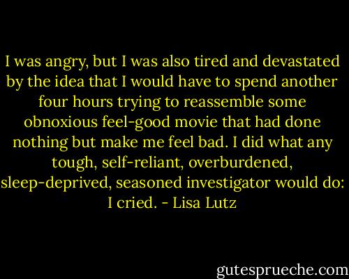 I was angry, but I was also tired and devastated by the idea that I would have to spend another four hours trying to reassemble some obnoxious feel-good movie that had done nothing but make me feel bad. I did what any tough, self-reliant, overburdened, sleep-deprived, seasoned investigator would do: I cried. - Lisa Lutz