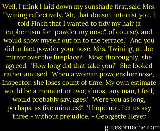 Well, I think I laid down my sunshade first,'said Mrs. Twining reflectively. 'Ah, that doesn't interest you. I told Finch that I wanted to tidy my hair (a euphemism for "powder my nose", of course), and would show myself out on to the terrace.'<br /><br />'And you did in fact powder your nose, Mrs. Twining, at the mirror over the fireplace?'<br /><br />'Most thoroughly,' she agreed.<br /><br />'How long did that take you?'<br /><br />She looked rather amused. 'When a woman powders her nose, Inspector, she loses count of time. My own estimate would be a moment or two; almost any man, I feel, would probably say, ages.'<br /><br />'Were you as long, perhaps, as five minutes?'<br /><br />'I hope not. Let us say three - without prejudice. - Georgette Heyer