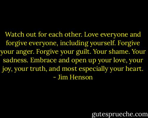 Watch out for each other. Love everyone and forgive everyone, including yourself. Forgive your anger. Forgive your guilt. Your shame. Your sadness. Embrace and open up your love, your joy, your truth, and most especially your heart. - Jim Henson