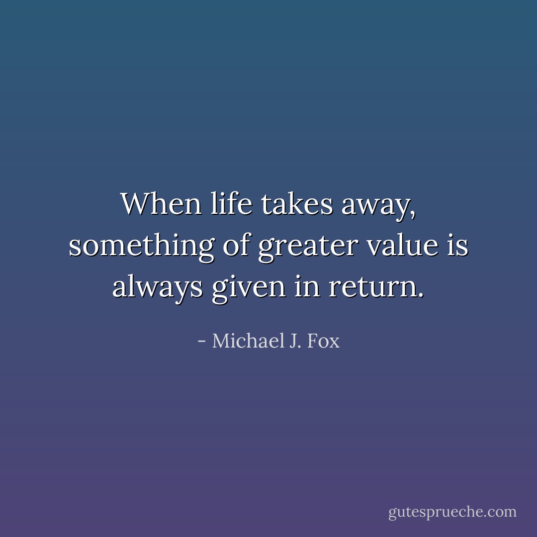 When life takes away, something of greater value is always given in return. - Michael J. Fox