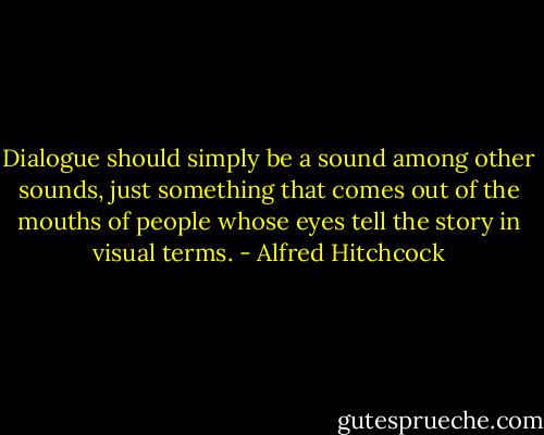 Dialogue should simply be a sound among other sounds, just something that comes out of the mouths of people whose eyes tell the story in visual terms. - Alfred Hitchcock