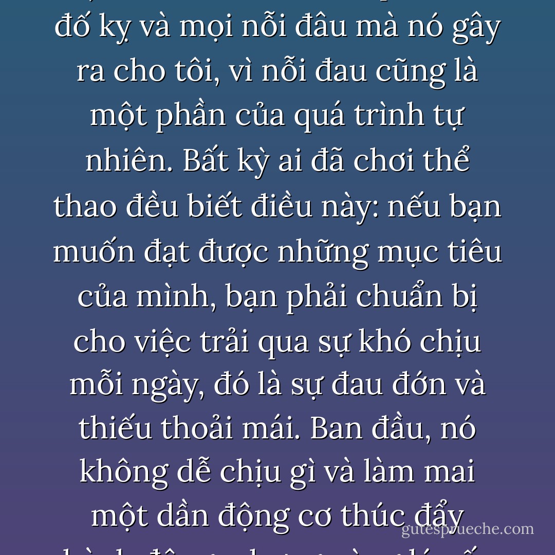 Tình yêu mạnh mẽ nhất là tình yêu có thể biểu hiện sự yếu đuối của nó. Dù sao đi nữa, nếu tình yêu của tôi là thực (và không phải chỉ là cách làm sao nhãng bản thân, lừa dối chình mình, và để cho thời gian—thứ mà có vẻ luôn đứng yên trong cái thành phố này—cũng trôi đi)”, thì tự do sẽ chinh phục sự đố kỵ và mọi nỗi đâu mà nó gây ra cho tôi, vì nỗi đau cũng là một phần của quá trình tự nhiên. Bất kỳ ai đã chơi thể thao đều biết điều này: nếu bạn muốn đạt được những mục tiêu của mình, bạn phải chuẩn bị cho việc trải qua sự khó chịu mỗi ngày, đó là sự đau đớn và thiếu thoải mái. Ban đầu, nó không dễ chịu gì và làm mai một dần động cơ thúc đẩy hành động, nhưng cùng lúc ấy bạn lại nhận thấy nó chính là một phần trong quá trình cảm thụ những điều tốt đẹp, và khi thời điểm đó đến, nếu bạn không cảm thấy đau đớn, bạn sẽ có một cảm giác rằng những bài tập thể dục không có hiệu quả như mong đợi. - Paulo Coelho