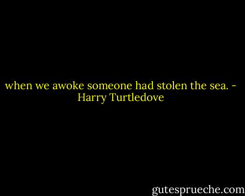 when we awoke someone had stolen the sea. - Harry Turtledove