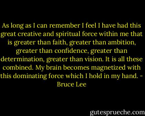 As long as I can remember I feel I have had this great creative and spiritual force within me that is greater than faith, greater than ambition, greater than confidence, greater than determination, greater than vision. It is all these combined. My brain becomes magnetized with this dominating force which I hold in my hand. - Bruce Lee
