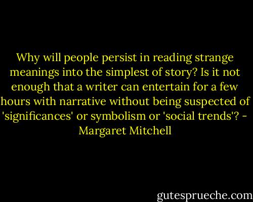 Why will people persist in reading strange meanings into the simplest of story? Is it not enough that a writer can entertain for a few hours with narrative without being suspected of 'significances' or symbolism or 'social trends'? - Margaret Mitchell