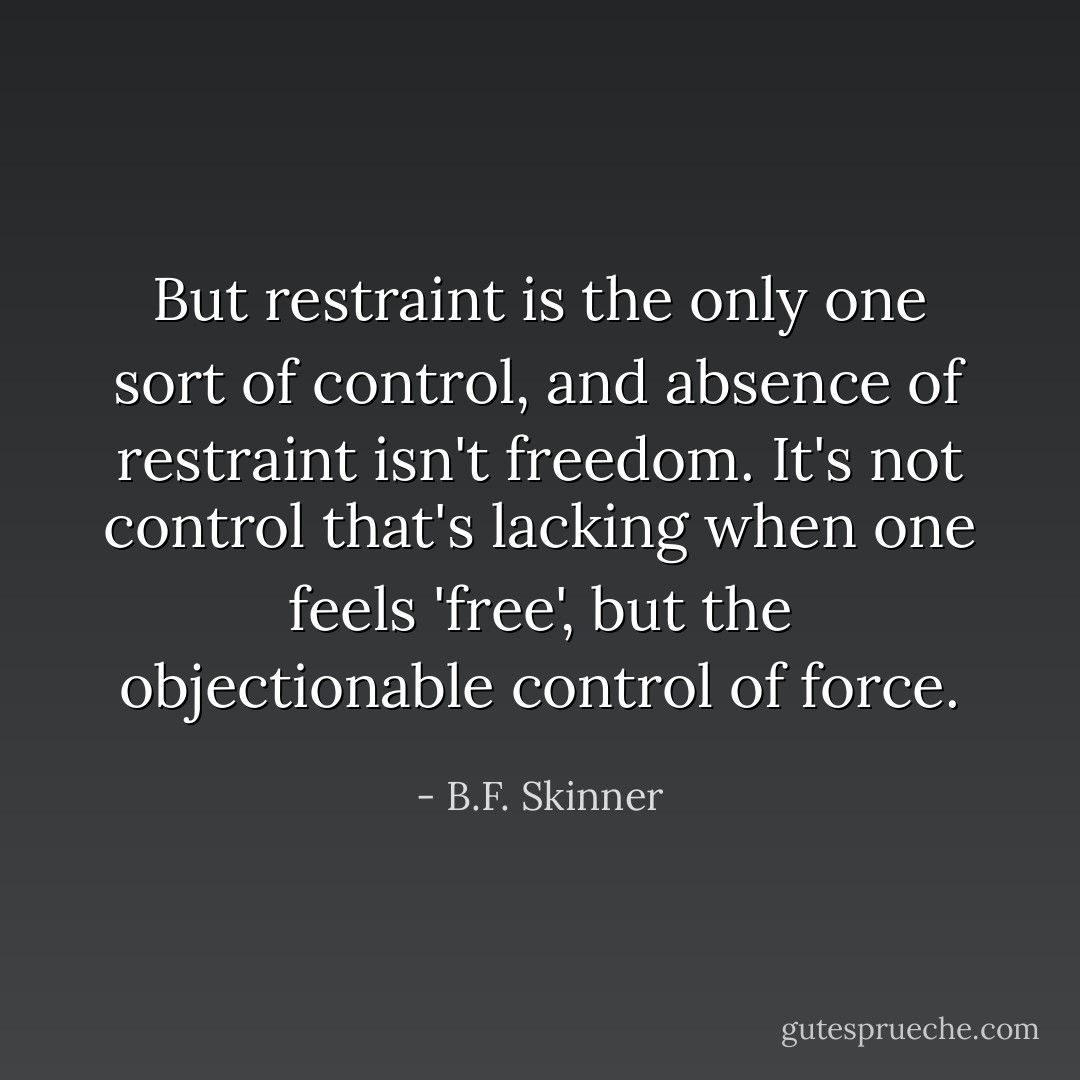 But restraint is the only one sort of control, and absence of restraint isn't freedom. It's not control that's lacking when one feels 'free', but the objectionable control of force. - B.F. Skinner