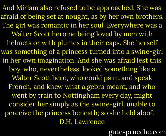 And Miriam also refused to be approached. She was afraid of being set at nought, as by her own brothers. The girl was romantic in her soul. Everywhere was a Walter Scott heroine being loved by men with helmets or with plumes in their caps. She herself was something of a princess turned into a swine-girl in her own imagination. And she was afraid lest this boy, who, nevertheless, looked something like a Walter Scott hero, who could paint and speak French, and knew what algebra meant, and who went by train to Nottingham every day, might consider her simply as the swine-girl, unable to perceive the princess beneath; so she held aloof. - D.H. Lawrence