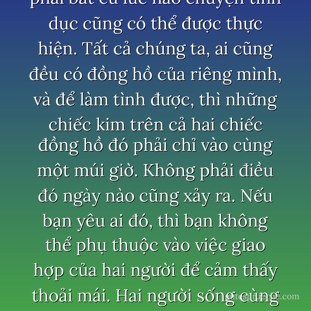 Sau quãng thời gian tôi đã trải qua với những người đến đây, tôi đã rút ra kết luận rằng tình dục xuất hiện để được sử dụng như một chất gây nghiện: để thoát khỏi hiện thực, để quên đi những rắc rối, để thư giãn. Và giống như tất cả các chất gây nghiện khác, tình dục là một thói quen có hại và có tính hủy hoại. Nếu một người muốn dùng những chất gây nghiện, dưới dạng của tình dục hay bất cứ thứ gì khác, thì đó là vấn đề của họ; và kết quả là những hành động sẽ tốt hơn hay tệ hơn tùy thuộc vào những lựa chọn của họ. Nhưng nếu chúng ta đang nói chuyện trong những thời kỳ tạo nên sự tiến bộ trong cuộc sống, thì chúng ta phải hiểu rằng “đủ tốt” rất khác so với “tốt nhất”.<br /><br />Ngược lại với điều mà các khách hàng của tôi thường nghĩ, không phải bất cứ lúc nào chuyện tình dục cũng có thể được thực hiện. Tất cả chúng ta, ai cũng đều có đồng hồ của riêng mình, và để làm tình được, thì những chiếc kim trên cả hai chiếc đồng hồ đó phải chỉ vào cùng một múi giờ. Không phải điều đó ngày nào cũng xảy ra. Nếu bạn yêu ai đó, thì bạn không thể phụ thuộc vào việc giao hợp của hai người để cảm thấy thoải mái. Hai người sống cùng nhau và yêu nhau cần điều chỉnh những chiếc kim đồng hồ với sự nhẫn nại và kiên trì, họ cần điều chỉnh chơi đùa và “đóng kịch”, cho đến khi họ nhận ra rằng việc làm tình còn mang nhiều ý nghĩa hơn là một cuộc đối mặt, nó là một “sự âu yếm” mang tính sinh lý. <br /><br />Mọi thứ đều quan trọng. Nếu bạn sống cho cuộc đời mình một cách mãnh liệt, bạn sẽ luôn trải nghiệm được niềm khoái lạc và sẽ không cảm thấy cần phải quan hệ. Khi bạn quan hệ, nó sẽ nằm ngoài sự thừa thãi, bởi vì ly rượu vang đã quá đầy để có thể chảy tràn ra một cách tự nhiên, bởi vì điều đó là không thể tránh được, bởi vì bạn đang đáp lại tiếng gọi của cuộc sống, bởi vì vào thời điểm đó, và chỉ thời điểm đó thôi, bạn vừa cho phép bản thân mình đánh mất sự kiểm soát. - Paulo Coelho