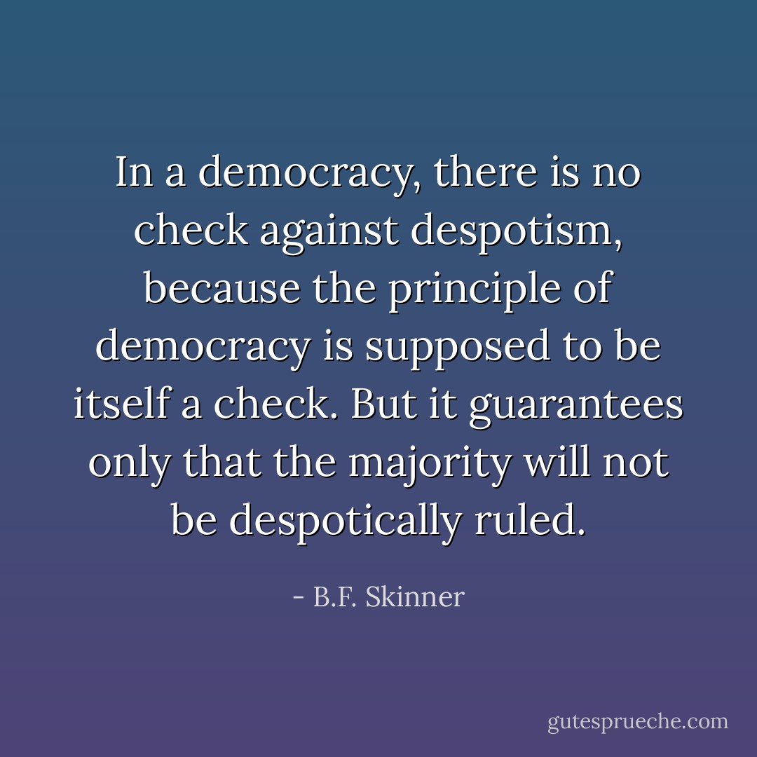 In a democracy, there is no check against despotism, because the principle of democracy is supposed to be itself a check. But it guarantees only that the majority will not be despotically ruled. - B.F. Skinner