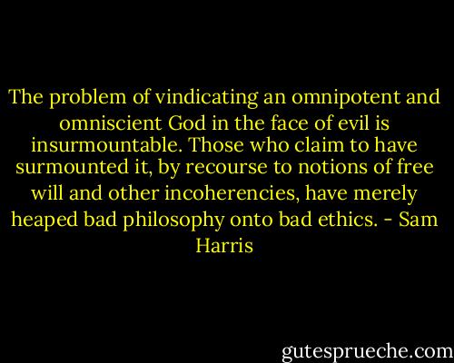 The problem of vindicating an omnipotent and omniscient God in the face of evil is insurmountable. Those who claim to have surmounted it, by recourse to notions of free will and other incoherencies, have merely heaped bad philosophy onto bad ethics. - Sam Harris