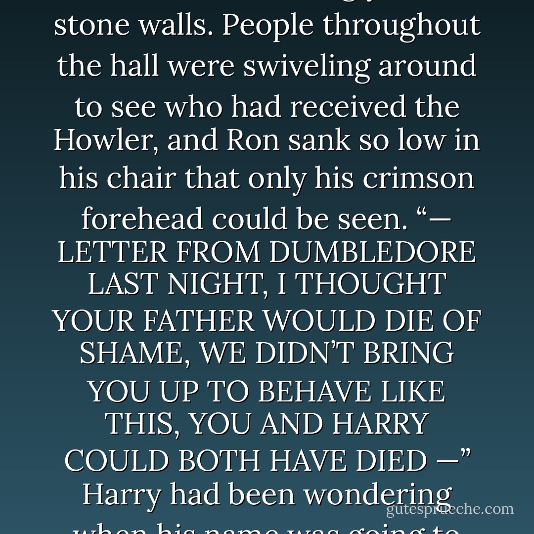 STEALING THE CAR, I WOULDN’T HAVE BEEN SURPRISED IF THEY’D EXPELLED YOU, YOU WAIT TILL I GET HOLD OF YOU, I DON’T SUPPOSE YOU STOPPED TO THINK WHAT YOUR FATHER AND I WENT THROUGH<br />WHEN WE SAW IT WAS GONE —”<br />Mrs. Weasley’s yells, a hundred times louder than usual, made the plates and spoons rattle on the table, and echoed deafeningly off the stone walls. People throughout the hall were swiveling around to see who had received the Howler, and Ron sank so low in his chair that only his crimson forehead could be seen.<br /><b>“— LETTER FROM DUMBLEDORE LAST NIGHT, I THOUGHT YOUR FATHER WOULD DIE OF SHAME, WE DIDN’T BRING YOU UP TO BEHAVE LIKE THIS, YOU AND HARRY COULD BOTH HAVE DIED —”</b><br />Harry had been wondering when his name was going to crop up. He tried very hard to look as though he couldn’t hear the voice that was making his eardrums throb.<br /><b>“— ABSOLUTELY DISGUSTED — YOUR FATHER’S FACING AN INQUIRY AT WORK, IT’S ENTIRELY YOUR FAULT AND IF YOU PUT ANOTHER TOE OUT OF LINE WE’LL BRING YOU STRAIGHT BACK HOME.”<br />A ringing silence fell.</b> - J.K. Rowling