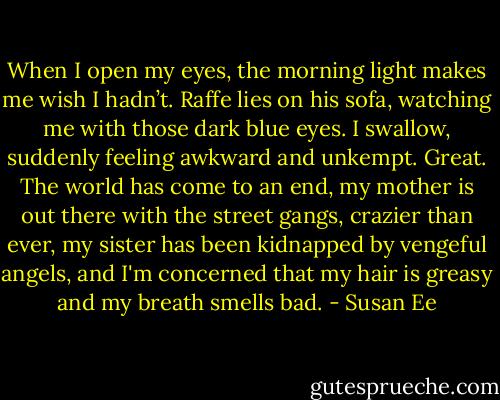 When I open my eyes, the morning light makes me wish I hadn’t. Raffe lies on his sofa, watching me with those dark blue eyes. I swallow, suddenly feeling awkward and unkempt. Great. The world has come to an end, my mother is out there with the street gangs, crazier than ever, my sister has been kidnapped by vengeful angels, and I'm concerned that my hair is greasy and my breath smells bad. - Susan Ee