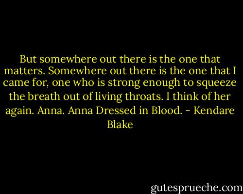 But somewhere out there is the one that matters. Somewhere out there is the one that I came for, one who is strong enough to squeeze the breath out of living throats.<br />I think of her again. Anna. Anna Dressed in Blood. - Kendare Blake