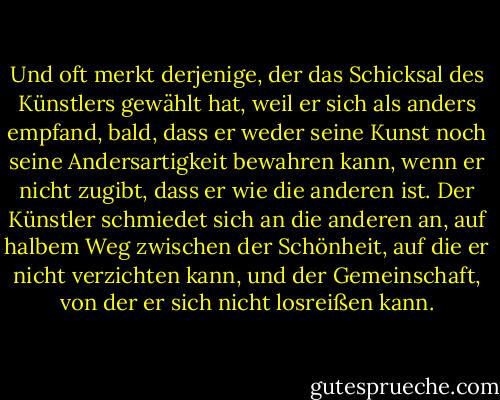 Und oft merkt derjenige, der das Schicksal des Künstlers gewählt hat, weil er sich als anders empfand, bald, dass er weder seine Kunst noch seine Andersartigkeit bewahren kann, wenn er nicht zugibt, dass er wie die anderen ist. Der Künstler schmiedet sich an die anderen an, auf halbem Weg zwischen der Schönheit, auf die er nicht verzichten kann, und der Gemeinschaft, von der er sich nicht losreißen kann. - Albert Camus<