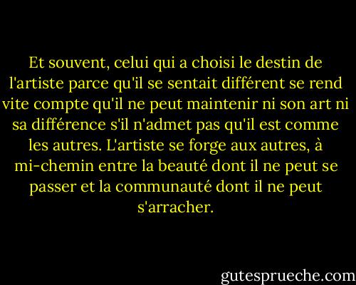 Et souvent, celui qui a choisi le destin de l'artiste parce qu'il se sentait différent se rend vite compte qu'il ne peut maintenir ni son art ni sa différence s'il n'admet pas qu'il est comme les autres. L'artiste se forge aux autres, à mi-chemin entre la beauté dont il ne peut se passer et la communauté dont il ne peut s'arracher. - Albert Camus