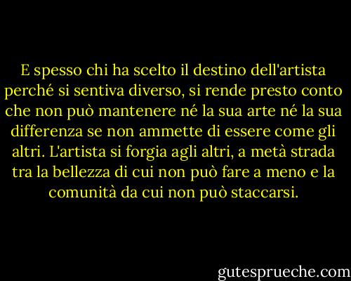 E spesso chi ha scelto il destino dell'artista perché si sentiva diverso, si rende presto conto che non può mantenere né la sua arte né la sua differenza se non ammette di essere come gli altri. L'artista si forgia agli altri, a metà strada tra la bellezza di cui non può fare a meno e la comunità da cui non può staccarsi. - Albert Camus