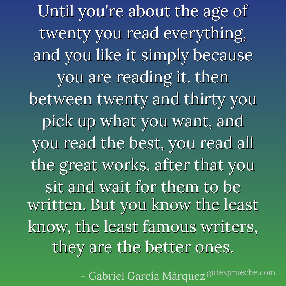 Until you're about the age of twenty you read everything, and you like it simply because you are reading it. then between twenty and thirty you pick up what you want, and you read the best, you read all the great works.<br />after that you sit and wait for them to be written. But you know the least know, the least famous writers, they are the better ones. - Gabriel García Márquez