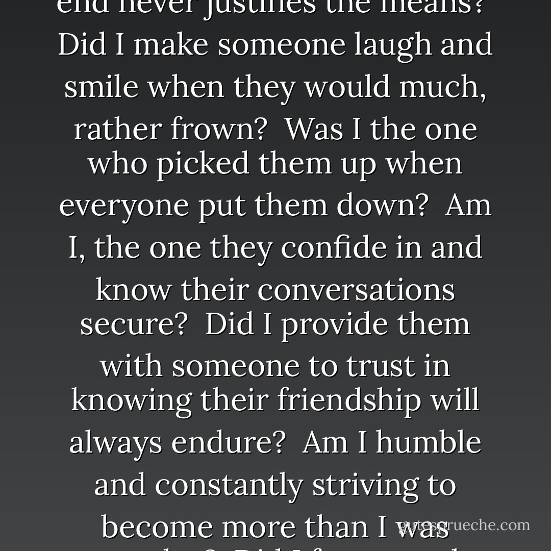 Did I help someone to realize a dream they thought they'd lost? <br />Did I listen when someone told me the reward is worth the cost? <br />Did I praise someone for their efforts and encourage someone toward their dreams? <br />Did I help someone to understand the end never justifies the means? <br />Did I make someone laugh and smile when they would much, rather frown? <br />Was I the one who picked them up when everyone put them down? <br />Am I, the one they confide in and know their conversations secure? <br />Did I provide them with someone to trust in knowing their friendship will always endure? <br />Am I humble and constantly striving to become more than I was yesterday? <br />Did I focus on the successes of others and follow through with all that I say? <br />If I constantly strive to become the one who can say I did to did I's. <br />Then my life is fulfilled, knowing I have achieved life's greatest prize. - Carl Morris
