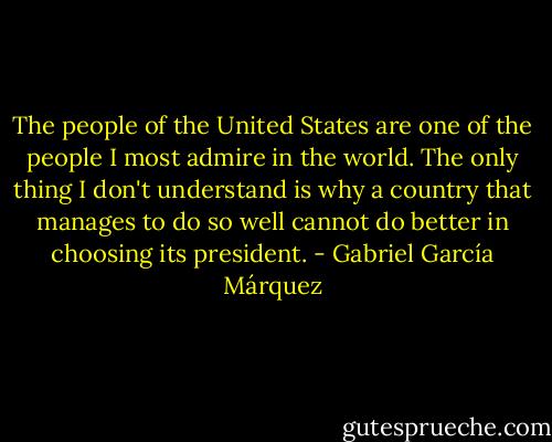The people of the United States are one of the people I most admire in the world. The only thing I don't understand is why a country that manages to do so well cannot do better in choosing its president. - Gabriel García Márquez