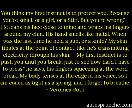 You think my first instinct is to protect you. Because you're small, or a girl, or a Stiff. But you're wrong." <br /><br />He leans his face close to mine and wraps his fingers around my chin. His hand smells like metal. When was the last time he held a gun, or a knife? My skin tingles at the point of contact, like he's transmitting electricity through his skin. <br /><br />"My first instinct is to push you until you break, just to see how hard I have to press." he says, his fingers squeezing at the word break. My body tenses at the edge in his voice, so I am coiled as tight as a spring, and I forget to breathe. - Veronica Roth