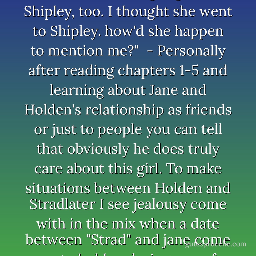 How'd she happen to mention me? Does she do to B.M. now? She said she might go there. she said she might go to Shipley, too. I thought she went to Shipley. how'd she happen to mention me?"<br /><br />- Personally after reading chapters 1-5 and learning about Jane and Holden's relationship as friends or just to people you can tell that obviously he does truly care about this girl. To make situations between Holden and Stradlater I see jealousy come with in the mix when a date between "Strad" and jane come up to holden during one of there normal horsing around moods - J.D. Salinger