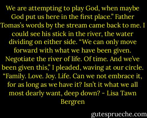 We are attempting to play God, when maybe God put us<br />here in the first place.” Father Tomas’s words by the stream came back to me. I could see his stick in the<br />river, the water dividing on either side. “We can only move forward with what we have been given. Negotiate<br />the river of life. Of time. And we’ve been given this,” I pleaded, waving at our circle. “Family. Love. Joy. Life.<br />Can we not embrace it, for as long as we have it? Isn’t it what we all most dearly want, deep down? - Lisa Tawn Bergren