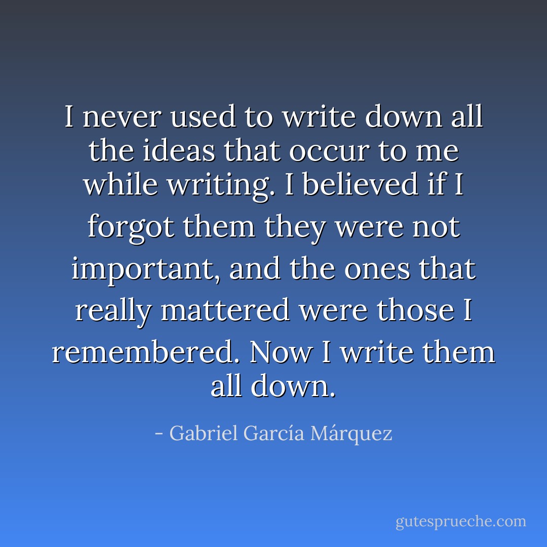 I never used to write down all the ideas that occur to me while writing. I believed if I forgot them they were not important, and the ones that really mattered were those I remembered. Now I write them all down. - Gabriel García Márquez