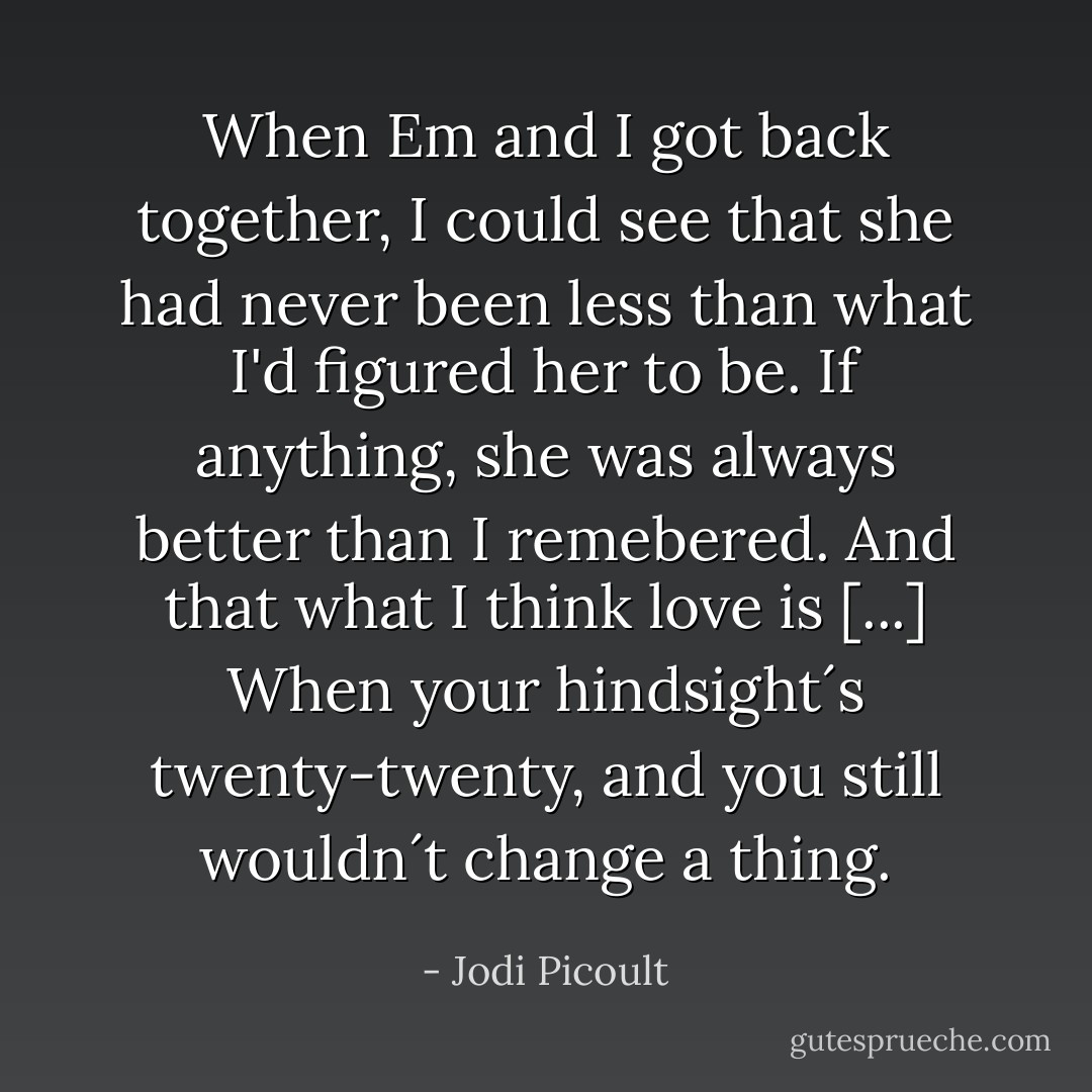 When Em and I got back together, I could see that she had never been less than what I'd figured her to be. If anything, she was always better than I remebered. And that what I think love is [...] When your hindsight´s twenty-twenty, and you still wouldn´t change a thing. - Jodi Picoult
