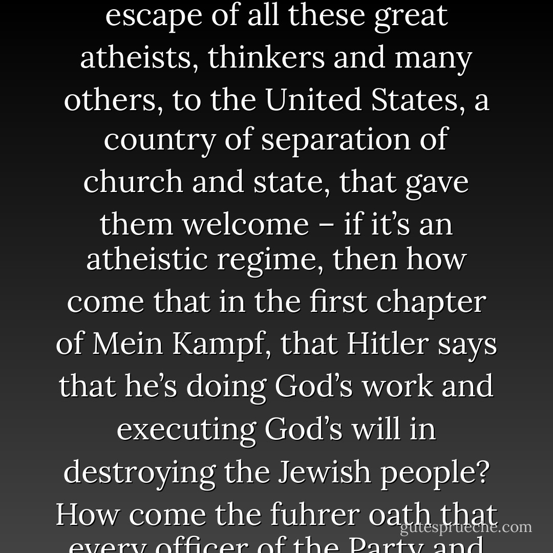 [<i>Said during a debate when his opponent asserted that atheism and belief in evolution lead to Nazism</i>:]<br /><br />Atheism by itself is, of course, not a moral position or a political one of any kind; it simply is the refusal to believe in a supernatural dimension. For you to say of Nazism that it was the implementation of the work of <a href="https://www.goodreads.com/author/show/12793.Charles_Darwin" title="Charles Darwin" rel="nofollow noopener">Charles Darwin</a> is a filthy slander, undeserving of you and an insult to this audience. <a href="https://www.goodreads.com/author/show/12793.Darwin" title="Darwin" rel="nofollow noopener">Darwin</a>’s thought was not taught in Germany; <a href="https://www.goodreads.com/author/show/12793.Darwinism" title="Darwinism" rel="nofollow noopener">Darwinism</a> was so derided in Germany along with every other form of unbelief that all the great modern atheists, <a href="https://www.goodreads.com/author/show/12793.Darwin" title="Darwin" rel="nofollow noopener">Darwin</a>, <a href="https://www.goodreads.com/author/show/9810.Einstein" title="Einstein" rel="nofollow noopener">Einstein</a> and <a href="https://www.goodreads.com/author/show/10017.Freud" title="Freud" rel="nofollow noopener">Freud</a> were alike despised by the National Socialist regime.<br /><br />Now, just to take the most notorious of the 20th century totalitarianisms – the most finished example, the most perfected one, the most ruthless and refined one: that of National Socialism, the one that fortunately allowed the escape of all these great atheists, thinkers and many others, to the United States, a country of separation of church and state, that gave them welcome – if it’s an atheistic regime, then how come that in the first chapter of <i>Mein Kampf</i>, that <a href="https://www.goodreads.com/author/show/30691.Hitler" title="Hitler" rel="nofollow noopener">Hitler</a> says that he’s doing God’s work and executing God’s will in destroying the Jewish people? How come the fuhrer oath that every officer of the Party and the Army had to take, making <a href="https://www.goodreads.com/author/show/30691.Hitler" title="Hitler" rel="nofollow noopener">Hitler</a> into a minor god, begins, “I swear in the name of almighty God, my loyalty to the Fuhrer?” How come that on the belt buckle of every Nazi soldier it says Gott mit uns, God on our side? How come that the first treaty made by the Nationalist Socialist dictatorship, the very first is with the Vatican? It’s exchanging political control of Germany for Catholic control of German education. How come that the church has celebrated the birthday of the Fuhrer every year, on that day until democracy put an end to this filthy, quasi-religious, superstitious, barbarous, reactionary system?<br /><br />Again, this is not a difference of emphasis between us. To suggest that there’s something fascistic about me and about my beliefs is something I won't hear said and you shouldn't believe. - Christopher Hitchens