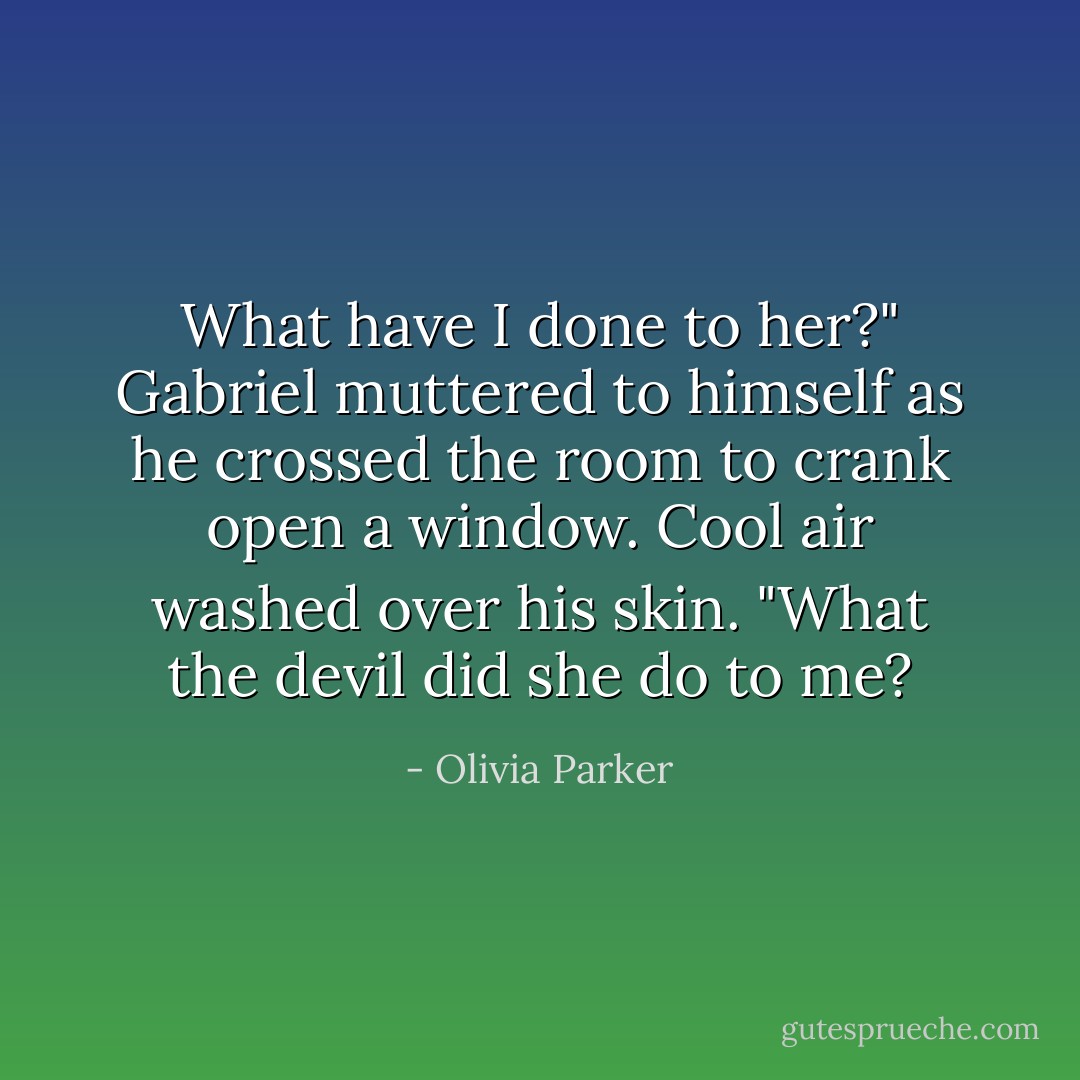 What have I done to her?" Gabriel muttered to himself as he crossed the room to crank open a window. Cool air washed over his skin. "What the devil did she do to me? - Olivia Parker
