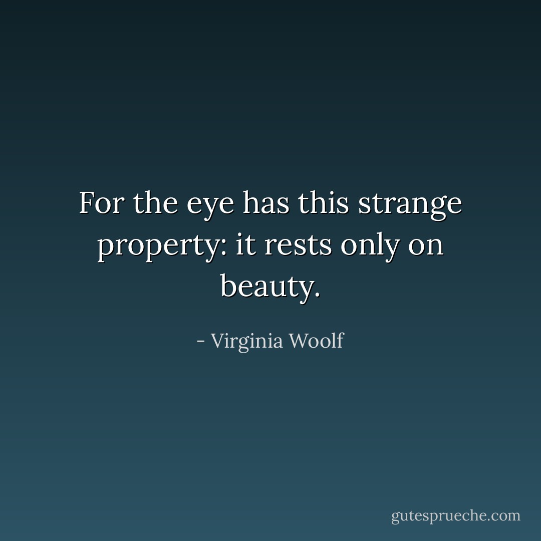 For the eye has this strange property: it rests only on beauty. - Virginia Woolf