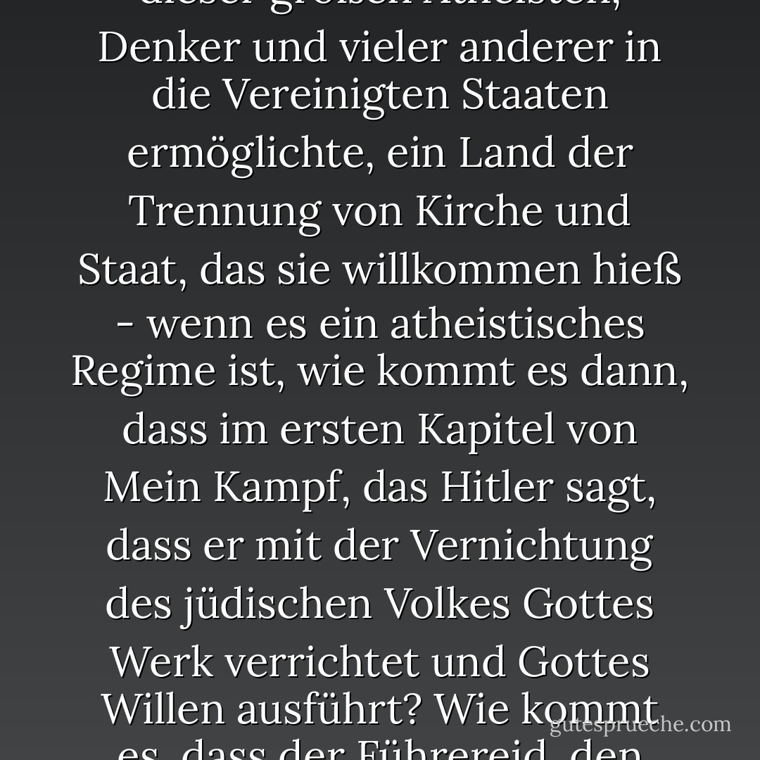 [<i>Sagte während einer Debatte, als sein Gegner behauptete, dass Atheismus und Evolutionsglaube zum Nationalsozialismus führten</i>:]<br /><br />Atheismus an sich ist natürlich weder eine moralische noch eine politische Position; es ist einfach die Weigerung, an eine übernatürliche Dimension zu glauben. Wenn Sie über den Nationalsozialismus sagen, er sei die Umsetzung des Werkes von <a href="https://www.goodreads.com/author/show/12793.Charles_Darwin" title="Charles Darwin" rel="nofollow noopener">Charles Darwin</a> gewesen, dann ist das eine üble Verleumdung, die Sie nicht verdient haben und eine Beleidigung für dieses Publikum. <a href="https://www.goodreads.com/author/show/12793.Darwin" title="Darwin" rel="nofollow noopener">Darwins Denken wurde in Deutschland nicht gelehrt; <a href="https://www.goodreads.com/author/show/12793.Darwinism" title="Darwinismus" rel="nofollow noopener">Darwinismus</a> wurde in Deutschland zusammen mit jeder anderen Form des Unglaubens so verhöhnt, dass alle großen modernen Atheisten, <a href="https://www.goodreads.com/author/show/12793.Darwin" title="Darwin" rel="nofollow noopener">Darwin</a>, <a href="https://www.goodreads.com/author/show/9810.Einstein" title="Einstein" rel="nofollow noopener">Einstein</a> und <a href="https://www.goodreads.com/author/show/10017.Freud" title="Freud" rel="nofollow noopener">Freud</a> vom nationalsozialistischen Regime gleichermaßen verachtet wurden.<br /><br />Nun, um den berüchtigtsten Totalitarismus des 20. Jahrhunderts zu nehmen - das vollendetste Beispiel, das perfekteste, das rücksichtsloseste und raffinierteste: Den Nationalsozialismus, der glücklicherweise die Flucht all dieser großen Atheisten, Denker und vieler anderer in die Vereinigten Staaten ermöglichte, ein Land der Trennung von Kirche und Staat, das sie willkommen hieß - wenn es ein atheistisches Regime ist, wie kommt es dann, dass im ersten Kapitel von <i>Mein Kampf</i>, das <a href="https://www.goodreads.com/author/show/30691.Hitler" title="Hitler" rel="nofollow noopener">Hitler</a> sagt, dass er mit der Vernichtung des jüdischen Volkes Gottes Werk verrichtet und Gottes Willen ausführt? Wie kommt es, dass der Führereid, den jeder Offizier der Partei und der Armee ablegen musste und der <a href="https://www.goodreads.com/author/show/30691.Hitler" title="Hitler" rel="nofollow noopener">Hitler</a> zu einem kleinen Gott machte, mit den Worten beginnt: "Ich schwöre im Namen des allmächtigen Gottes dem Führer meine Treue"? Wie kommt es, dass auf der Gürtelschnalle eines jeden Nazi-Soldaten "Gott mit uns" steht, Gott auf unserer Seite? Wie kommt es, dass der erste Vertrag, den die nationalsozialistische Diktatur abschließt, der allererste Vertrag mit dem Vatikan ist? Er tauscht die politische Kontrolle über Deutschland gegen die katholische Kontrolle über das deutsche Bildungswesen. Wie kommt es, dass die Kirche jedes Jahr an diesem Tag den Geburtstag des Führers gefeiert hat, bis die Demokratie diesem schmutzigen, quasi-religiösen, abergläubischen, barbarischen, reaktionären System ein Ende gesetzt hat?<br /><br />Auch dies ist kein Unterschied in der Gewichtung zwischen uns. Die Behauptung, ich hätte etwas Faschistisches an mir und meinen Überzeugungen, ist etwas, das ich nicht hören will und das Sie nicht glauben sollten. - Christopher Hitchens<