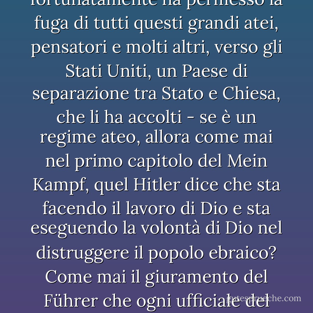 [<i>Detto durante un dibattito quando il suo avversario ha affermato che l'ateismo e la credenza nell'evoluzione hanno portato al nazismo</i>:]<br /><br />L'ateismo di per sé non è, ovviamente, una posizione morale o politica di alcun tipo; è semplicemente il rifiuto di credere in una dimensione soprannaturale. Dire del nazismo che è stato l'attuazione del lavoro di <a href="https://www.goodreads.com/author/show/12793.Charles_Darwin" title="Charles Darwin" rel="nofollow noopener">Charles Darwin</a> è un'immonda calunnia, non meritevole di lei e un insulto a questo pubblico. <a href="https://www.goodreads.com/author/show/12793.Darwin" title="Darwin" rel="nofollow noopener">Il pensiero di Darwin</a> non veniva insegnato in Germania; <a href="https://www.goodreads.com/author/show/12793.Darwinism" title="Darwinismo" rel="nofollow noopener">il darwinismo</a> era talmente deriso in Germania insieme a ogni altra forma di miscredenza che tutti i grandi atei moderni, <a href="https://www.goodreads.com/author/show/12793.Darwin" title="Darwin" rel="nofollow noopener">Darwin</a>, <a href="https://www.goodreads.com/author/show/9810.Einstein" title="Einstein" rel="nofollow noopener">Einstein</a> e <a href="https://www.goodreads.com/author/show/10017.Freud" title="Freud" rel="nofollow noopener">Freud</a> erano disprezzati allo stesso modo dal regime nazionalsocialista.<br /><br />Ora, per prendere il più noto dei totalitarismi del XX secolo - l'esempio più finito, più perfezionato, più spietato e raffinato: quello del nazionalsocialismo, quello che fortunatamente ha permesso la fuga di tutti questi grandi atei, pensatori e molti altri, verso gli Stati Uniti, un Paese di separazione tra Stato e Chiesa, che li ha accolti - se è un regime ateo, allora come mai nel primo capitolo del <i>Mein Kampf</i>, quel <a href="https://www.goodreads.com/author/show/30691.Hitler" title="Hitler" rel="nofollow noopener">Hitler</a> dice che sta facendo il lavoro di Dio e sta eseguendo la volontà di Dio nel distruggere il popolo ebraico? Come mai il giuramento del Führer che ogni ufficiale del Partito e dell'Esercito doveva fare, trasformando <a href="https://www.goodreads.com/author/show/30691.Hitler" title="Hitler" rel="nofollow noopener">Hitler</a> in un dio minore, inizia con "Giuro in nome di Dio onnipotente, la mia fedeltà al Führer?". Come mai sulla fibbia della cintura di ogni soldato nazista c'è scritto Gott mit uns, Dio dalla nostra parte? Come mai il primo trattato stipulato dalla dittatura nazionalsocialista, il primo in assoluto, è con il Vaticano? Scambia il controllo politico della Germania con il controllo cattolico dell'educazione tedesca. Come mai la Chiesa ha celebrato il compleanno del Fuhrer ogni anno, in quel giorno, fino a quando la democrazia non ha posto fine a questo sporco sistema quasi religioso, superstizioso, barbaro e reazionario? <br /><br />Ancora una volta, non si tratta di una differenza di enfasi tra noi. Insinuare che ci sia qualcosa di fascista in me e nelle mie convinzioni è qualcosa che non voglio sentir dire e a cui lei non dovrebbe credere. - Christopher Hitchens