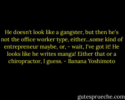 He doesn't look like a gangster, but then he's not the office worker type, either...some kind of entrepreneur maybe, or, - wait, I've got it! He looks like he writes manga! Either that or a chiropractor, I guess. - Banana Yoshimoto