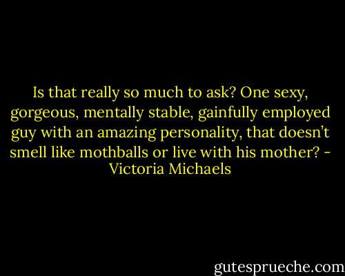 Is that really so much to ask? One sexy, gorgeous, mentally stable, gainfully employed guy with an amazing personality, that doesn’t smell like mothballs or live with his mother? - Victoria Michaels
