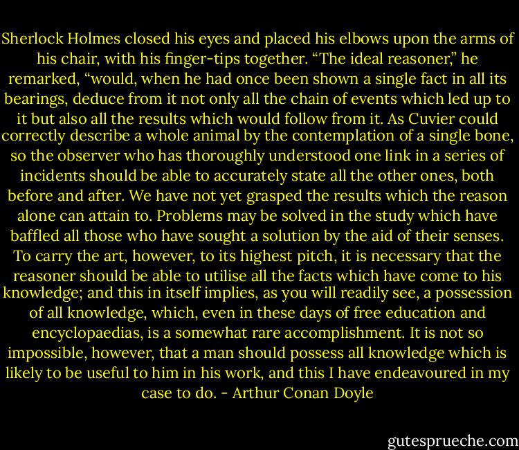 Sherlock Holmes closed his eyes and placed his elbows upon the arms of his chair, with his finger-tips together. “The ideal reasoner,” he remarked, “would, when he had once been shown a single fact in all its bearings, deduce from it not only all the chain of events which led up to it but also all the results which would follow from it. As Cuvier could correctly describe a whole animal by the contemplation of a single bone, so the observer who has thoroughly understood one link in a series of incidents should be able to accurately state all the other ones, both before and after. We have not yet grasped the results which the reason alone can attain to. Problems may be solved in the study which have baffled all those who have sought a solution by the aid of their senses. To carry the art, however, to its highest pitch, it is necessary that the reasoner should be able to utilise all the facts which have come to his knowledge; and this in itself implies, as you will readily see, a possession of all knowledge, which, even in these days of free education and encyclopaedias, is a somewhat rare accomplishment. It is not so impossible, however, that a man should possess all knowledge which is likely to be useful to him in his work, and this I have endeavoured in my case to do. - Arthur Conan Doyle