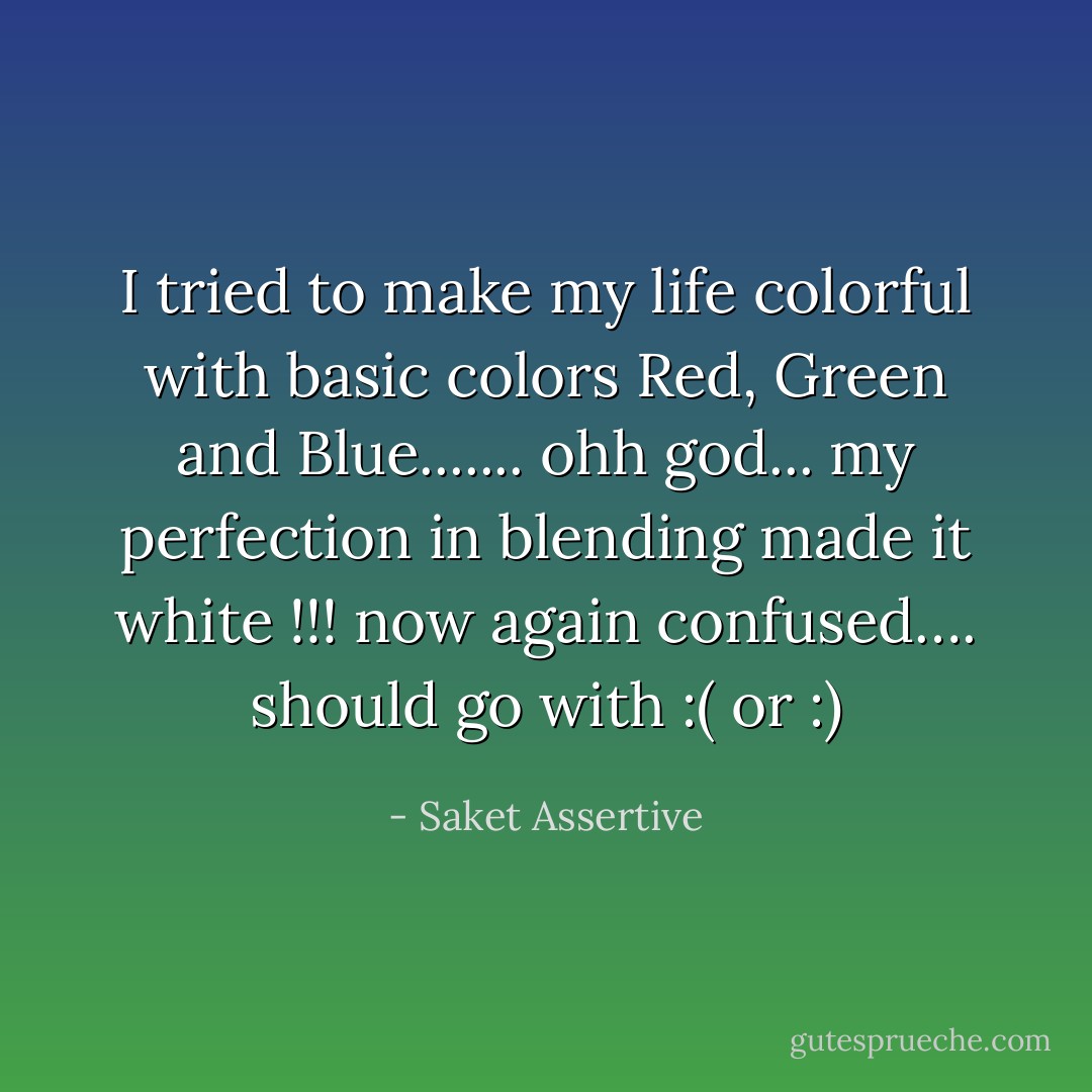 I tried to make my life colorful with basic colors Red, Green and Blue....... ohh god... my perfection in blending made it white !!! now again confused…. should go with :( or :) - Saket Assertive