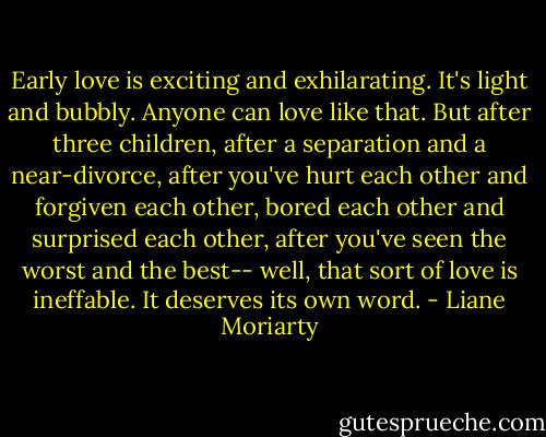 Early love is exciting and exhilarating. It's light and bubbly. Anyone can love like that. But after three children, after a separation and a near-divorce, after you've hurt each other and forgiven each other, bored each other and surprised each other, after you've seen the worst and the best-- well, that sort of love is ineffable. It deserves its own word. - Liane Moriarty